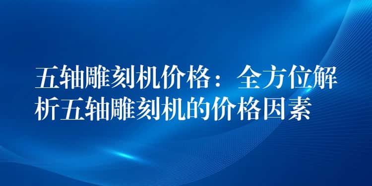 五轴雕刻机价格：全方位解析五轴雕刻机的价格因素