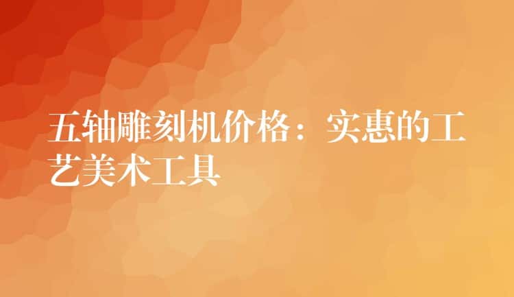 五轴雕刻机价格：实惠的工艺美术工具