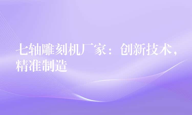 七轴雕刻机厂家：创新技术，精准制造