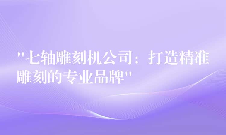 “七轴雕刻机公司：打造精准雕刻的专业品牌”