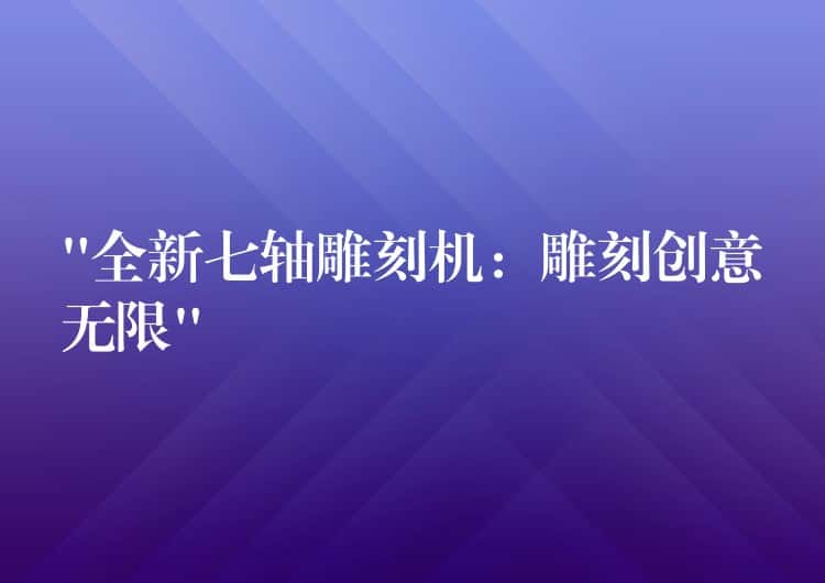 “全新七轴雕刻机：雕刻创意无限”