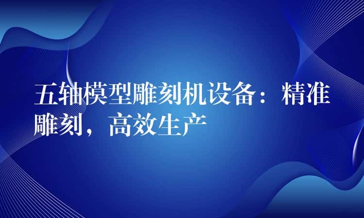 五轴模型雕刻机设备：精准雕刻，高效生产